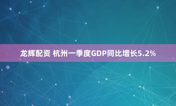 龙辉配资 杭州一季度GDP同比增长5.2%