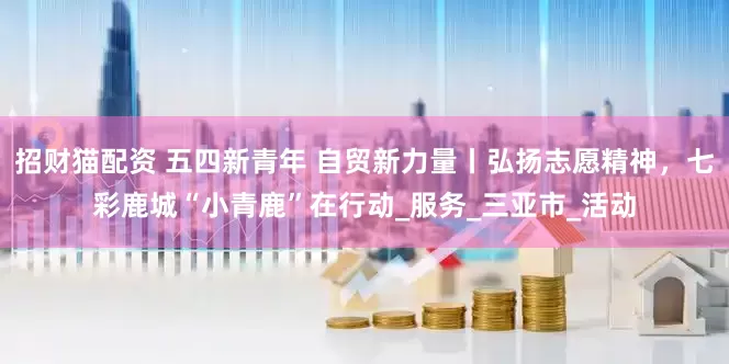 招财猫配资 五四新青年 自贸新力量丨弘扬志愿精神，七彩鹿城“小青鹿”在行动_服务_三亚市_活动