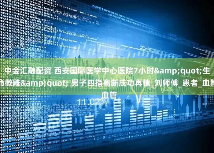 中金汇融配资 西安国际医学中心医院7小时&quot;生命微雕&quot; 男子四指离断成功再植_刘师傅_患者_血管