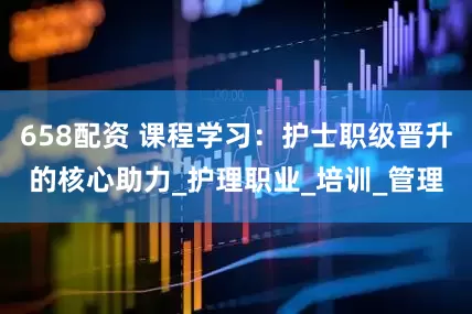 658配资 课程学习：护士职级晋升的核心助力_护理职业_培训_管理
