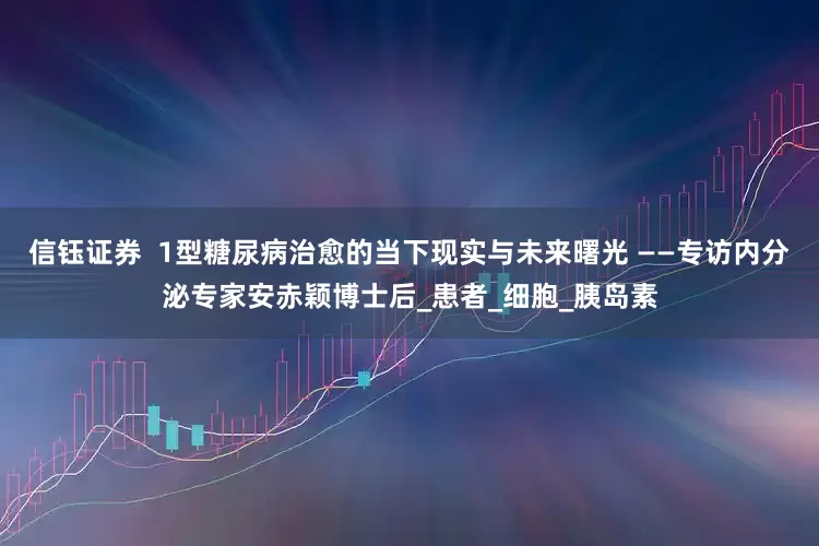 信钰证券  1型糖尿病治愈的当下现实与未来曙光 ——专访内分泌专家安赤颖博士后_患者_细胞_胰岛素