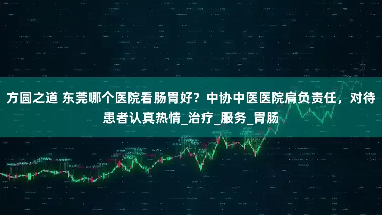 方圆之道 东莞哪个医院看肠胃好？中协中医医院肩负责任，对待患者认真热情_治疗_服务_胃肠