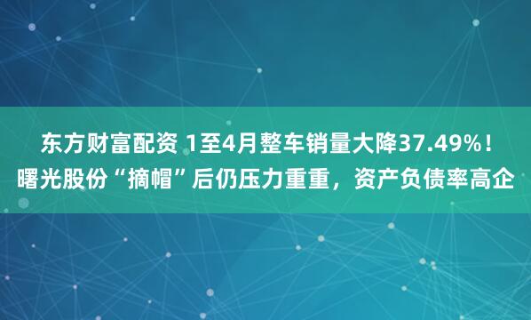 东方财富配资 1至4月整车销量大降37.49%！曙光股份“摘帽”后仍压力重重，资产负债率高企
