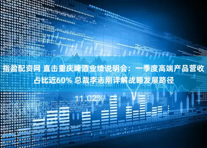 指盈配资网 直击重庆啤酒业绩说明会：一季度高端产品营收占比近60% 总裁李志刚详解战略发展路径