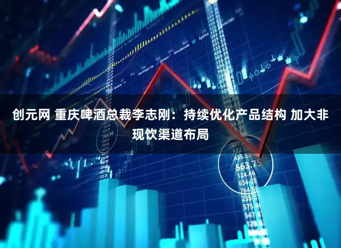 创元网 重庆啤酒总裁李志刚：持续优化产品结构 加大非现饮渠道布局
