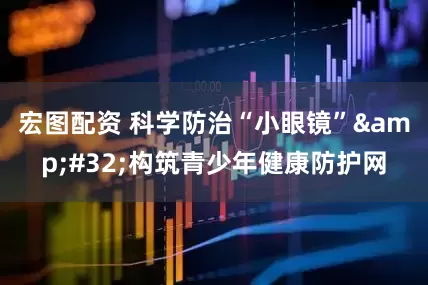 宏图配资 科学防治“小眼镜”&#32;构筑青少年健康防护网