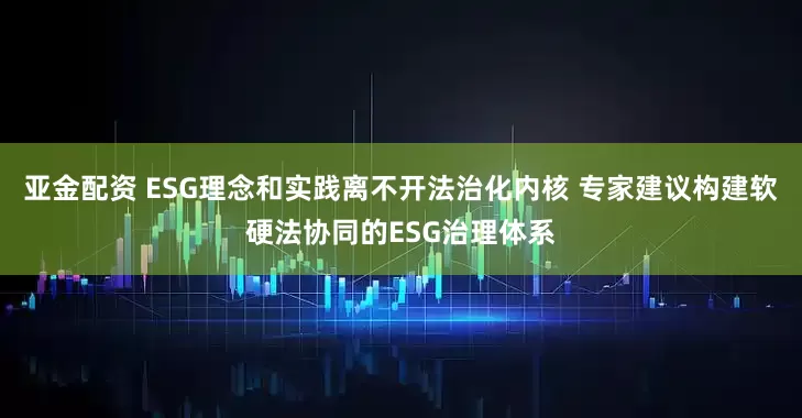 亚金配资 ESG理念和实践离不开法治化内核 专家建议构建软硬法协同的ESG治理体系