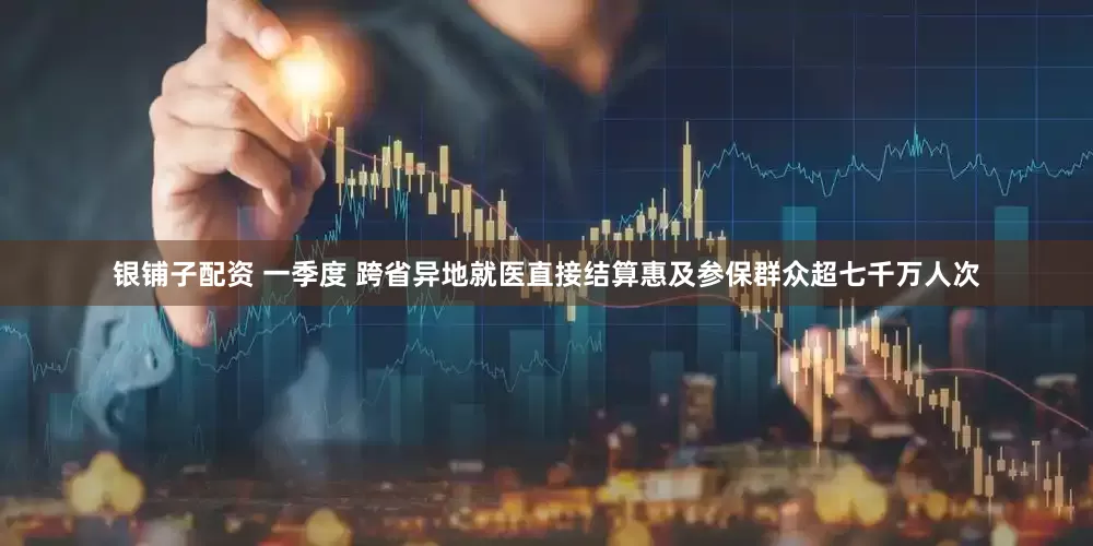 银铺子配资 一季度 跨省异地就医直接结算惠及参保群众超七千万人次