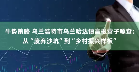 牛势策略 乌兰浩特市乌兰哈达镇高根营子嘎查：从“废弃沙坑”到“乡村振兴样板”