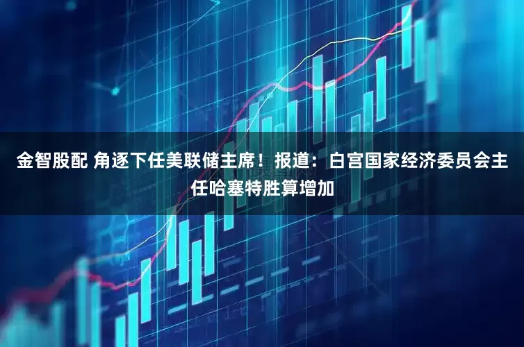 金智股配 角逐下任美联储主席！报道：白宫国家经济委员会主任哈塞特胜算增加