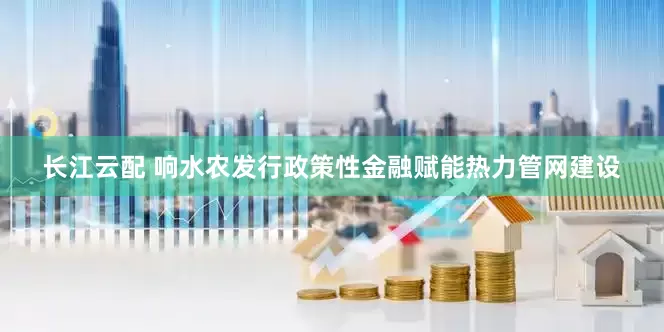 长江云配 响水农发行政策性金融赋能热力管网建设
