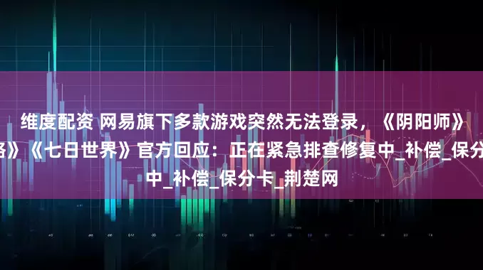 维度配资 网易旗下多款游戏突然无法登录，《阴阳师》《第五人格》《七日世界》官方回应：正在紧急排查修复中_补偿_保分卡_荆楚网