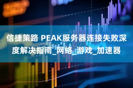 信捷策路 PEAK服务器连接失败深度解决指南_网络_游戏_加速器