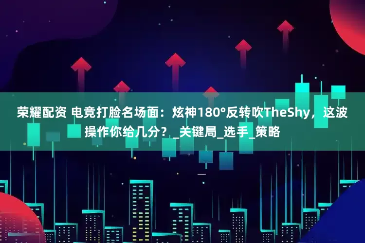 荣耀配资 电竞打脸名场面：炫神180°反转吹TheShy，这波操作你给几分？_关键局_选手_策略