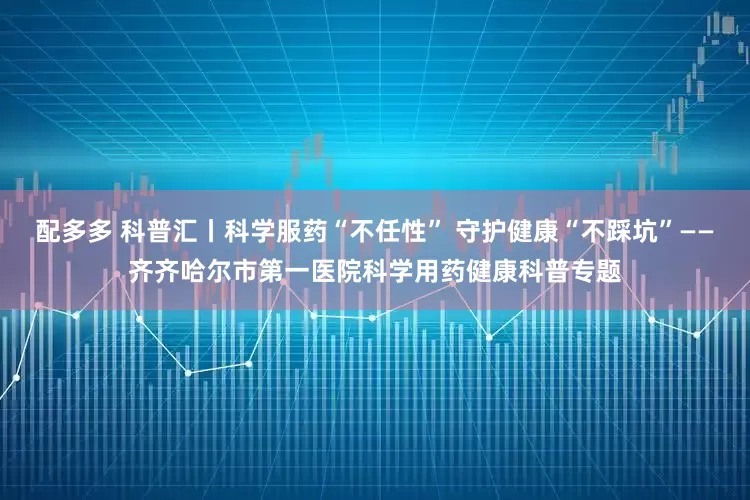 配多多 科普汇丨科学服药“不任性” 守护健康“不踩坑”——齐齐哈尔市第一医院科学用药健康科普专题