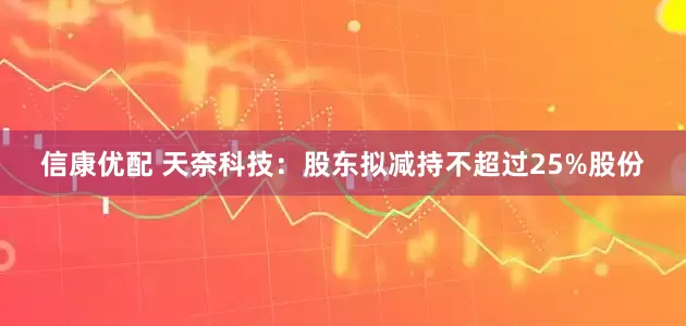信康优配 天奈科技：股东拟减持不超过25%股份