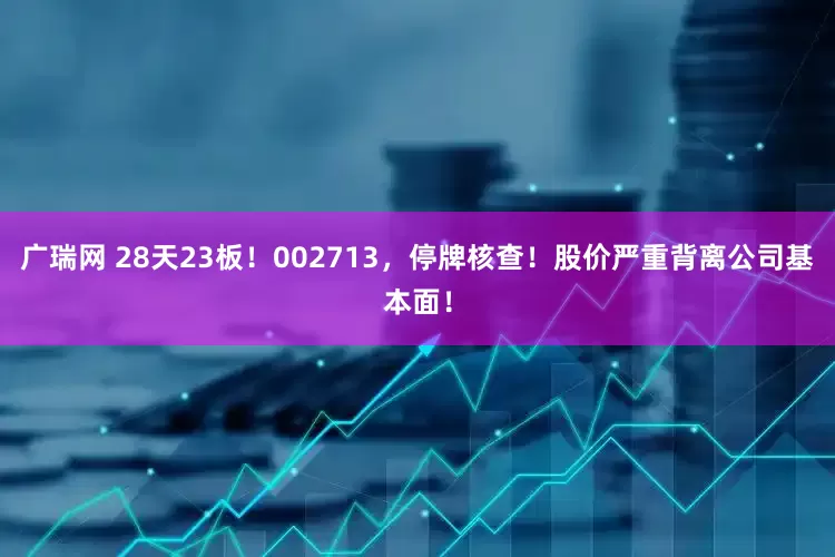 广瑞网 28天23板！002713，停牌核查！股价严重背离公司基本面！