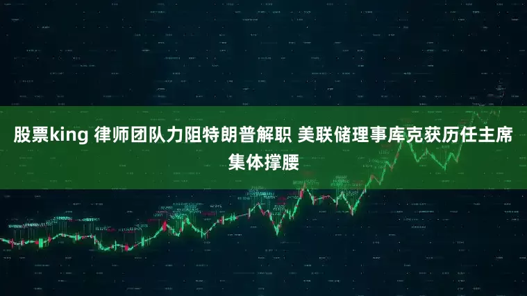 股票king 律师团队力阻特朗普解职 美联储理事库克获历任主席集体撑腰