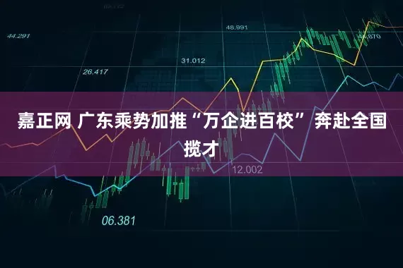 嘉正网 广东乘势加推“万企进百校” 奔赴全国揽才