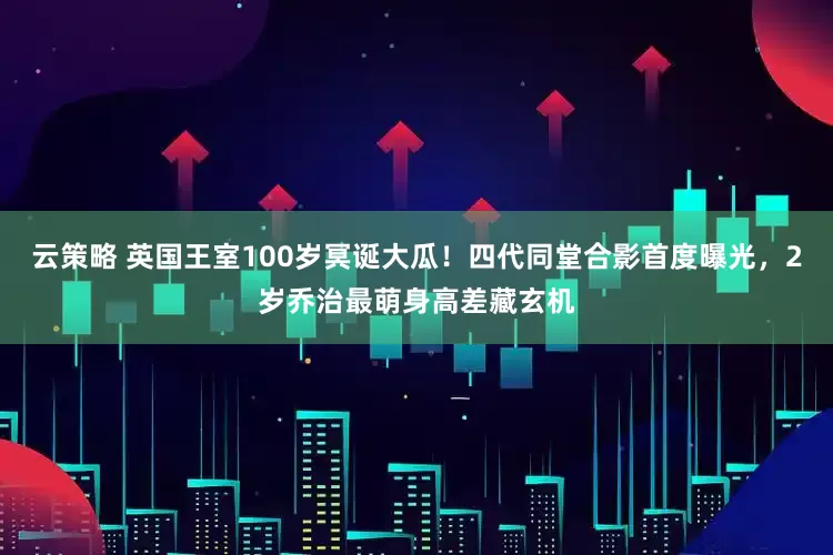 云策略 英国王室100岁冥诞大瓜！四代同堂合影首度曝光，2岁乔治最萌身高差藏玄机