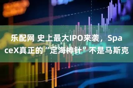 乐配网 史上最大IPO来袭，SpaceX真正的“定海神针”不是马斯克