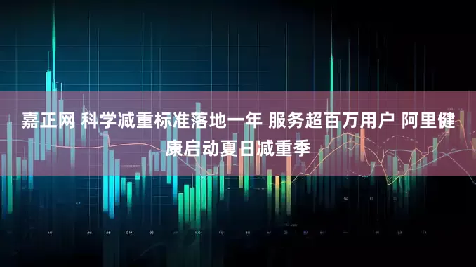 嘉正网 科学减重标准落地一年 服务超百万用户 阿里健康启动夏日减重季