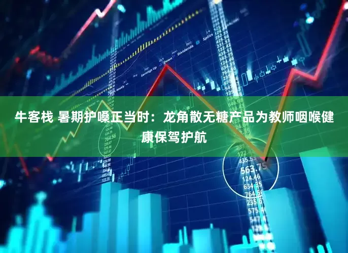 牛客栈 暑期护嗓正当时：龙角散无糖产品为教师咽喉健康保驾护航